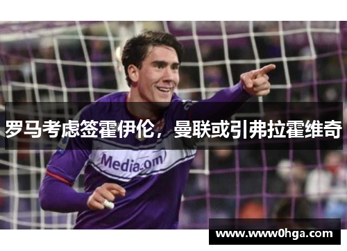 罗马考虑签霍伊伦，曼联或引弗拉霍维奇